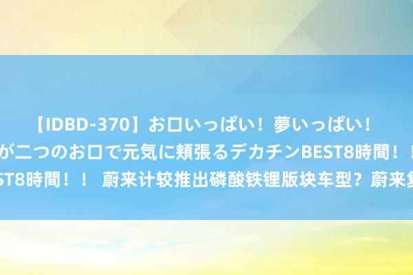 【IDBD-370】お口いっぱい！夢いっぱい！ MEGAマラ S級美女達が二つのお口で元気に頬張るデカチンBEST8時間！！ 蔚来计较推出磷酸铁锂版块车型？蔚来复兴：不予置评