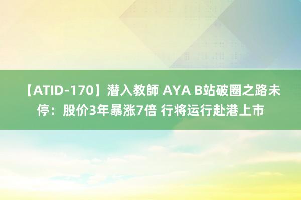 【ATID-170】潜入教師 AYA B站破圈之路未停：股价3年暴涨7倍 行将运行赴港上市