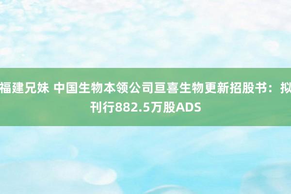 福建兄妹 中国生物本领公司亘喜生物更新招股书：拟刊行882.5万股ADS