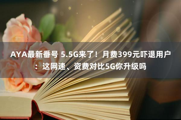 AYA最新番号 5.5G来了！月费399元吓退用户：这网速、资费对比5G你升级吗