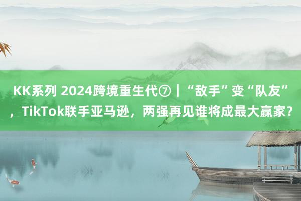 KK系列 2024跨境重生代⑦｜“敌手”变“队友”，TikTok联手亚马逊，两强再见谁将成最大赢家？