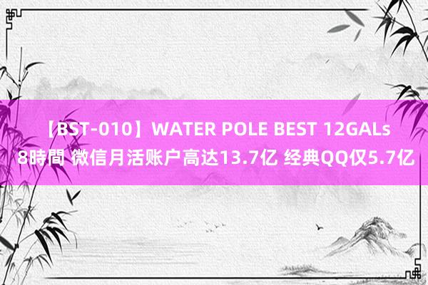 【BST-010】WATER POLE BEST 12GALs 8時間 微信月活账户高达13.7亿 经典QQ仅5.7亿