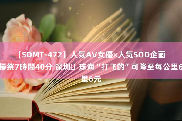 【SDMT-472】人気AV女優×人気SOD企画 女優祭7時間40分 深圳⇌珠海“打飞的”可降至每公里6元