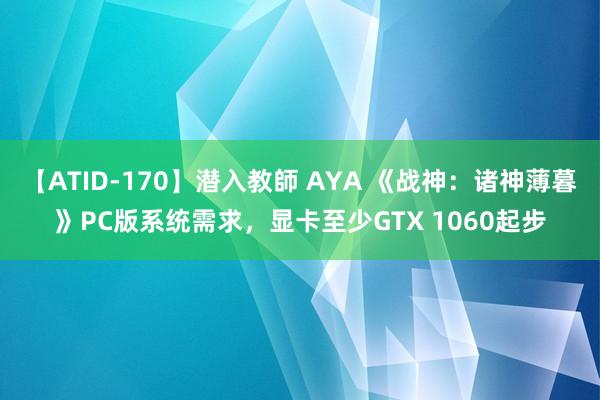 【ATID-170】潜入教師 AYA 《战神：诸神薄暮》PC版系统需求，显卡至少GTX 1060起步