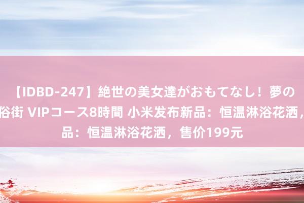 【IDBD-247】絶世の美女達がおもてなし！夢の桃源郷 IP風俗街 VIPコース8時間 小米发布新品：恒温淋浴花洒，售价199元