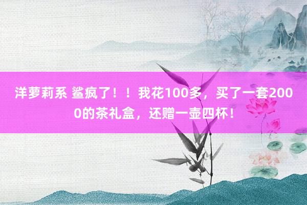 洋萝莉系 鲨疯了！！我花100多，买了一套2000的茶礼盒，还赠一壶四杯！