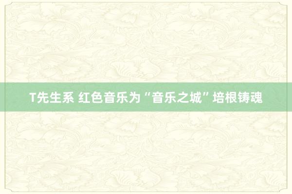 T先生系 红色音乐为“音乐之城”培根铸魂