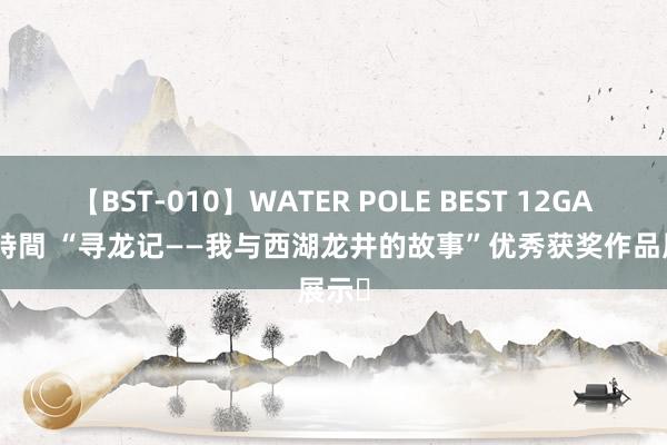 【BST-010】WATER POLE BEST 12GALs 8時間 “寻龙记——我与西湖龙井的故事”优秀获奖作品展示⑮