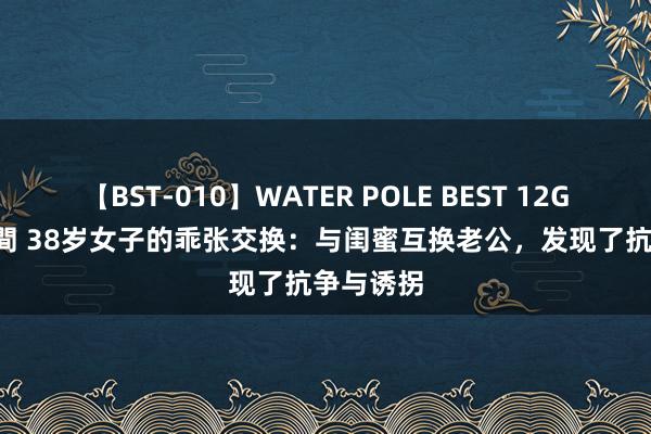 【BST-010】WATER POLE BEST 12GALs 8時間 38岁女子的乖张交换：与闺蜜互换老公，发现了抗争与诱拐