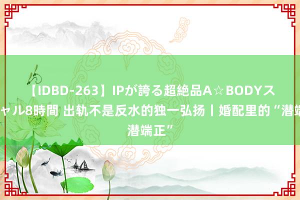 【IDBD-263】IPが誇る超絶品A☆BODYスペシャル8時間 出轨不是反水的独一弘扬丨婚配里的“潜端正”