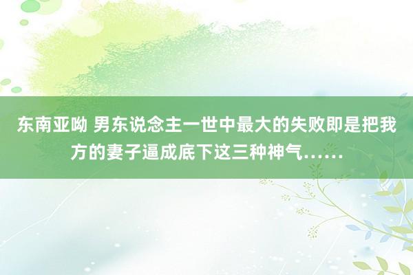 东南亚呦 男东说念主一世中最大的失败即是把我方的妻子逼成底下这三种神气……