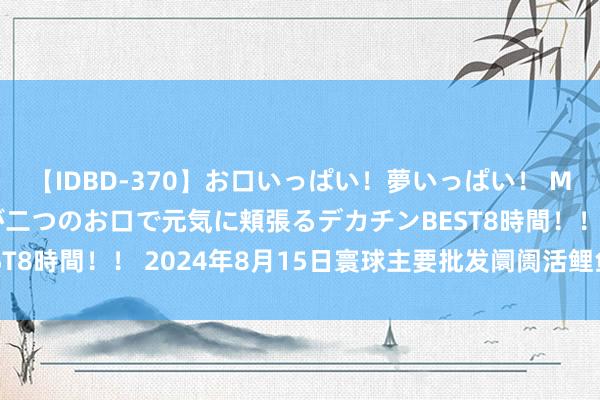 【IDBD-370】お口いっぱい！夢いっぱい！ MEGAマラ S級美女達が二つのお口で元気に頬張るデカチンBEST8時間！！ 2024年8月15日寰球主要批发阛阓活鲤鱼价钱行情