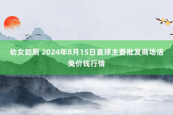 幼女如厕 2024年8月15日寰球主要批发商场活兔价钱行情