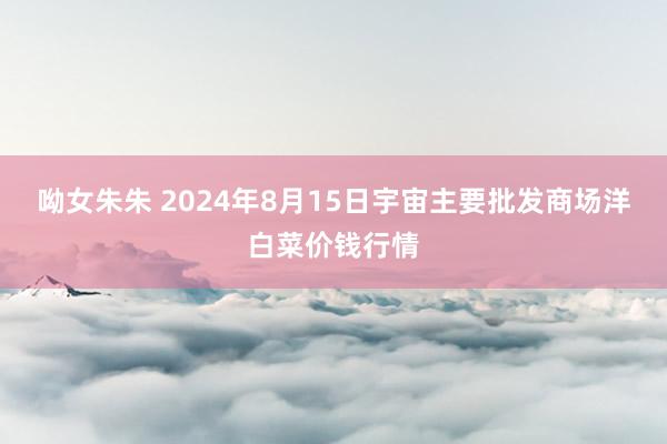 呦女朱朱 2024年8月15日宇宙主要批发商场洋白菜价钱行情