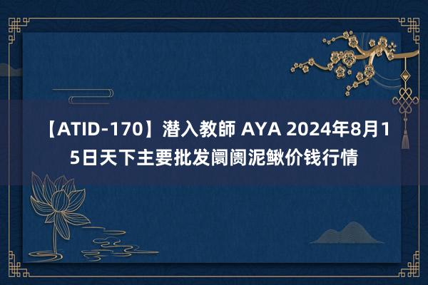 【ATID-170】潜入教師 AYA 2024年8月15日天下主要批发阛阓泥鳅价钱行情