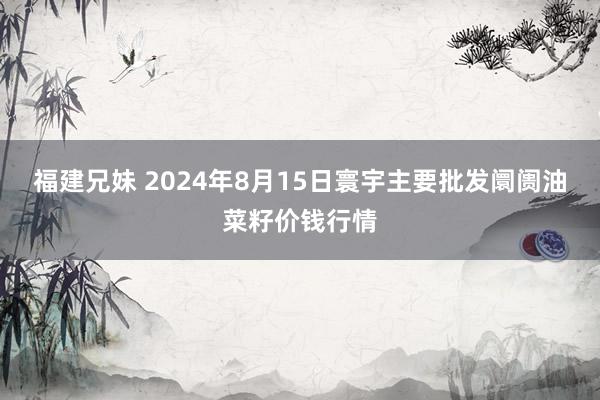 福建兄妹 2024年8月15日寰宇主要批发阛阓油菜籽价钱行情