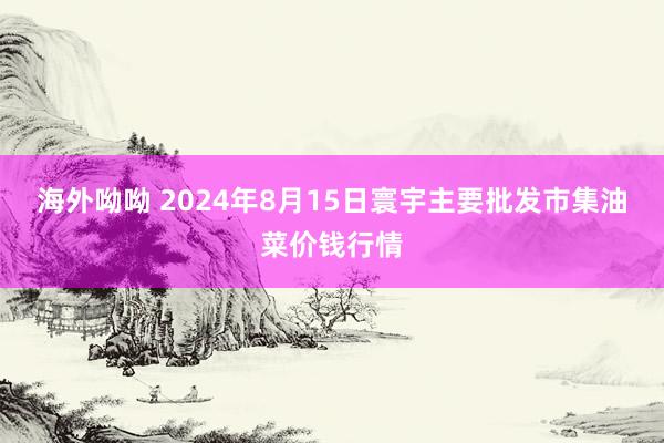 海外呦呦 2024年8月15日寰宇主要批发市集油菜价钱行情