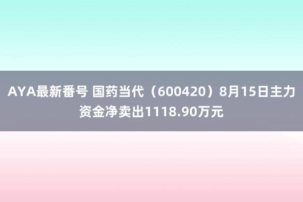 AYA最新番号 国药当代（600420）8月15日主力资金净卖出1118.90万元