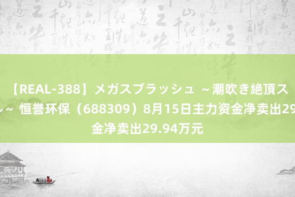 【REAL-388】メガスプラッシュ ～潮吹き絶頂スペシャル～ 恒誉环保（688309）8月15日主力资金净卖出29.94万元