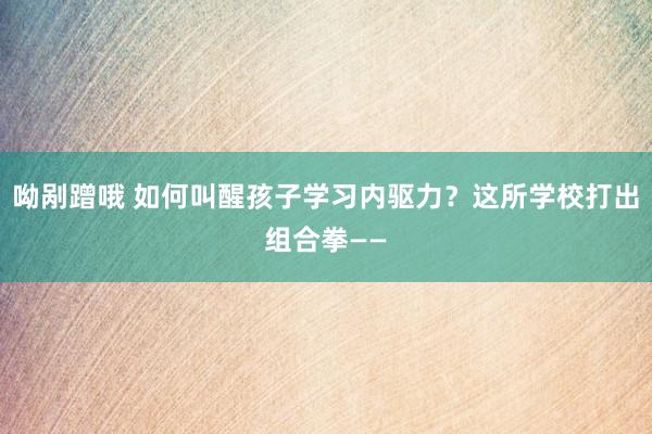 呦剐蹭哦 如何叫醒孩子学习内驱力？这所学校打出组合拳——