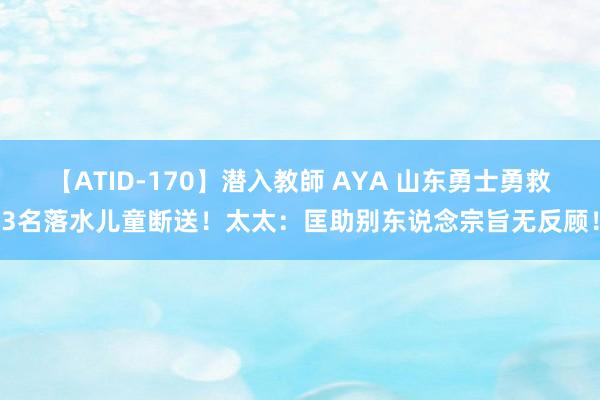 【ATID-170】潜入教師 AYA 山东勇士勇救3名落水儿童断送！太太：匡助别东说念宗旨无反顾！