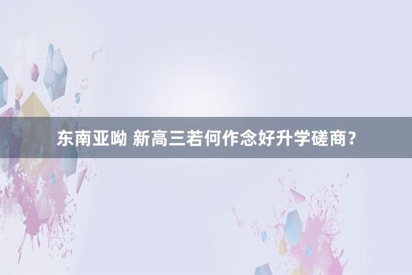 东南亚呦 新高三若何作念好升学磋商？