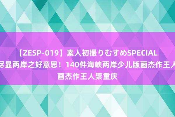 【ZESP-019】素人初撮りむすめSPECIAL Vol.3 尽显两岸之好意思！140件海峡两岸少儿版画杰作王人聚重庆