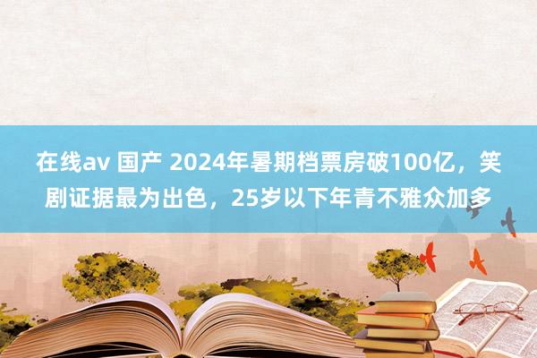 在线av 国产 2024年暑期档票房破100亿，笑剧证据最为出色，25岁以下年青不雅众加多