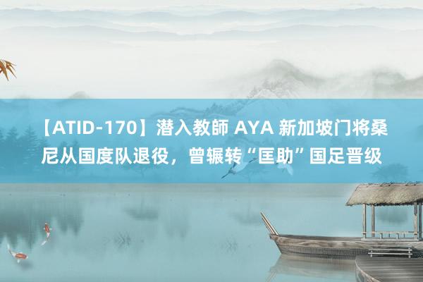 【ATID-170】潜入教師 AYA 新加坡门将桑尼从国度队退役，曾辗转“匡助”国足晋级