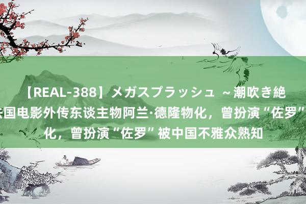 【REAL-388】メガスプラッシュ ～潮吹き絶頂スペシャル～ 法国电影外传东谈主物阿兰·德隆物化，曾扮演“佐罗”被中国不雅众熟知