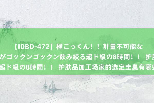 【IDBD-472】極ごっくん！！計量不可能な爆量ザーメンをS級女優がゴックンゴックン飲み絞る超ド級の8時間！！ 护肤品加工场家的选定圭臬有哪些？