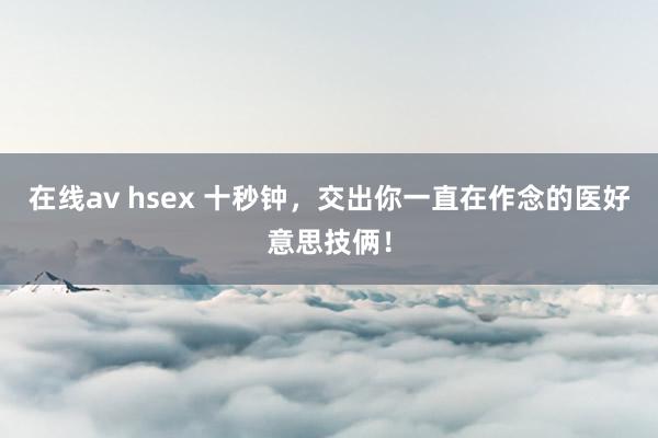 在线av hsex 十秒钟，交出你一直在作念的医好意思技俩！