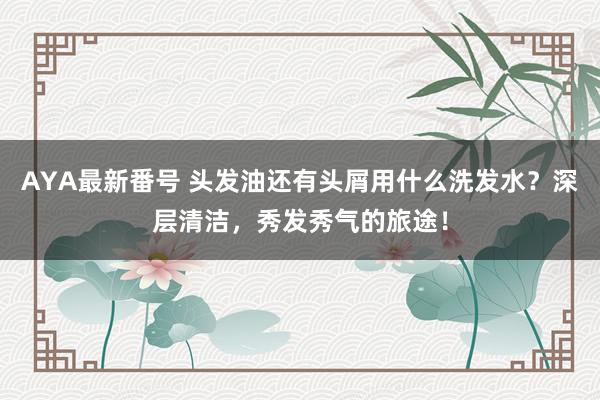 AYA最新番号 头发油还有头屑用什么洗发水？深层清洁，秀发秀气的旅途！