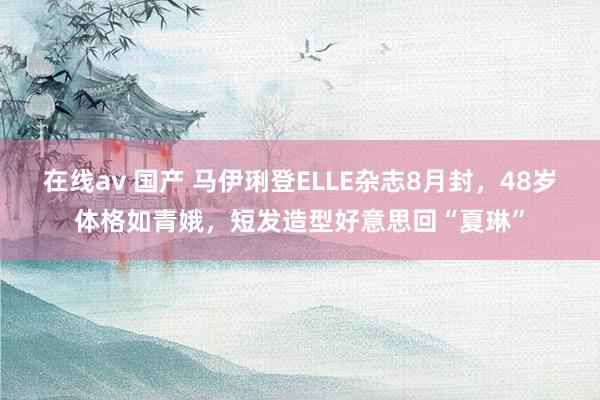 在线av 国产 马伊琍登ELLE杂志8月封，48岁体格如青娥，短发造型好意思回“夏琳”