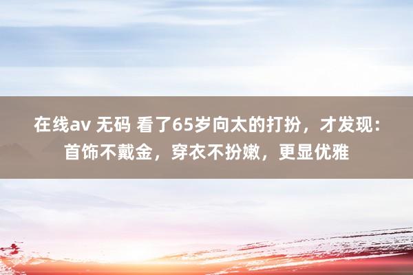 在线av 无码 看了65岁向太的打扮，才发现：首饰不戴金，穿衣不扮嫩，更显优雅