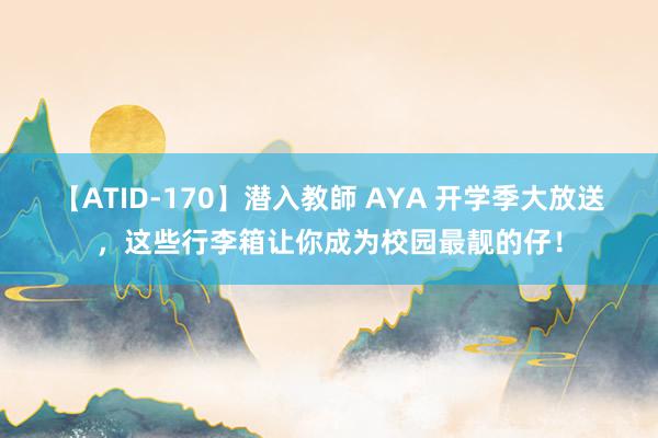 【ATID-170】潜入教師 AYA 开学季大放送，这些行李箱让你成为校园最靓的仔！