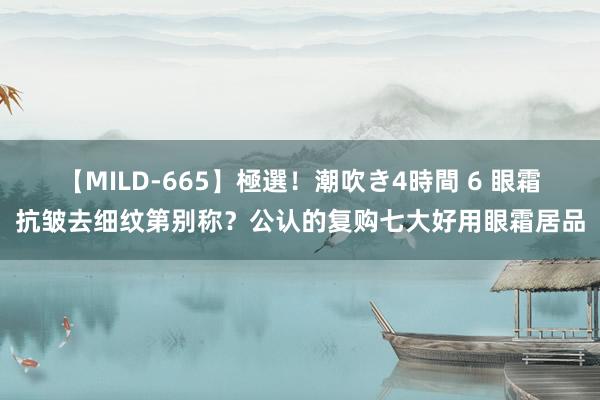 【MILD-665】極選！潮吹き4時間 6 眼霜抗皱去细纹第别称？公认的复购七大好用眼霜居品