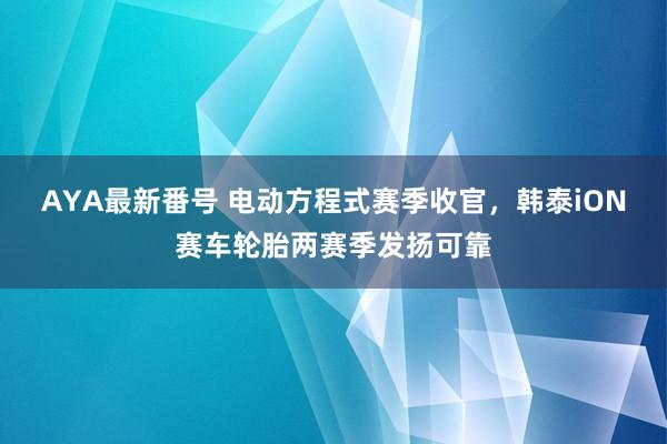 AYA最新番号 电动方程式赛季收官，韩泰iON赛车轮胎两赛季发扬可靠