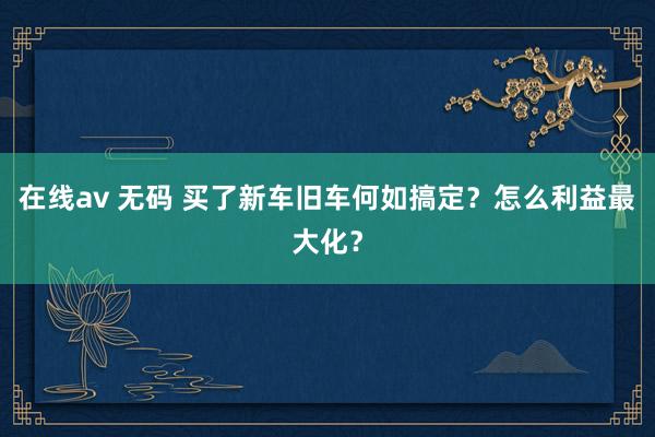 在线av 无码 买了新车旧车何如搞定？怎么利益最大化？