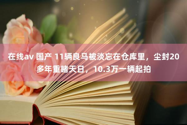 在线av 国产 11辆良马被淡忘在仓库里，尘封20多年重睹天日，10.3万一辆起拍