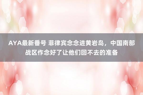 AYA最新番号 菲律宾念念进黄岩岛，中国南部战区作念好了让他们回不去的准备