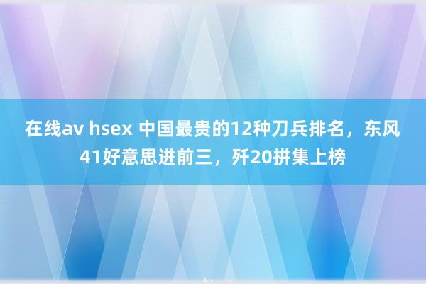 在线av hsex 中国最贵的12种刀兵排名，东风41好意思进前三，歼20拼集上榜