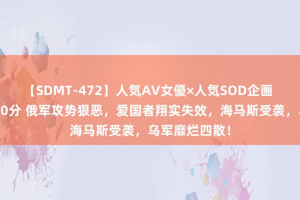 【SDMT-472】人気AV女優×人気SOD企画 女優祭7時間40分 俄军攻势狠恶，爱国者翔实失效，海马斯受袭，乌军靡烂四散！