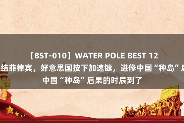 【BST-010】WATER POLE BEST 12GALs 8時間 完结菲律宾，好意思国按下加速键，进修中国“种岛”后果的时辰到了