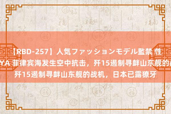 【RBD-257】人気ファッションモデル監禁 性虐コレクション3 AYA 菲律宾海发生空中抗击，歼15遏制寻衅山东舰的战机，日本已露獠牙