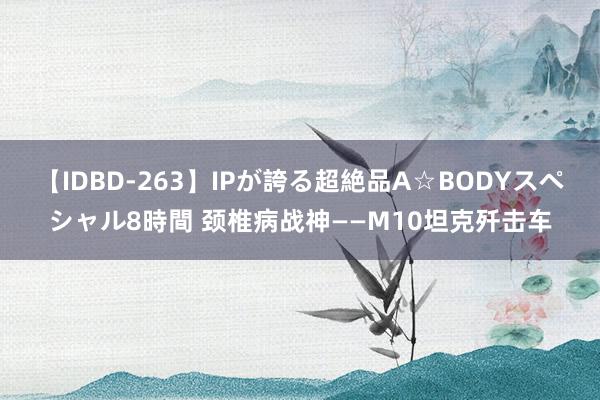 【IDBD-263】IPが誇る超絶品A☆BODYスペシャル8時間 颈椎病战神——M10坦克歼击车