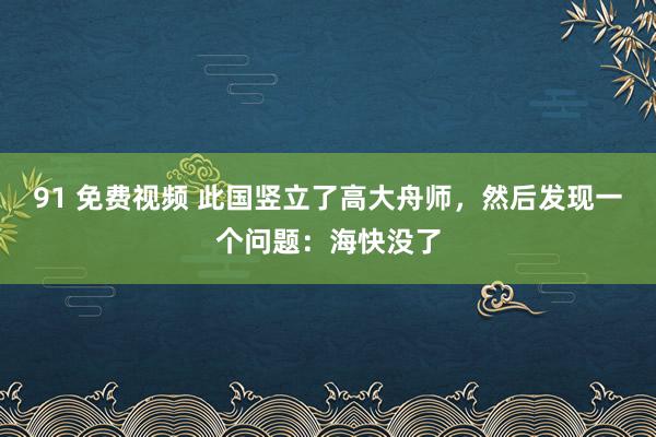 91 免费视频 此国竖立了高大舟师，然后发现一个问题：海快没了