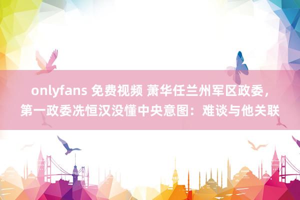 onlyfans 免费视频 萧华任兰州军区政委，第一政委冼恒汉没懂中央意图：难谈与他关联