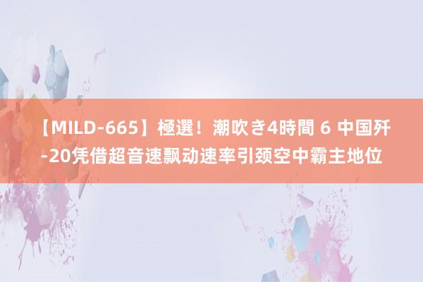 【MILD-665】極選！潮吹き4時間 6 中国歼-20凭借超音速飘动速率引颈空中霸主地位