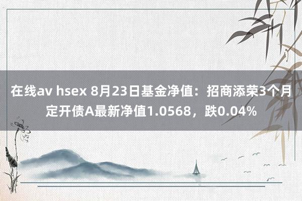 在线av hsex 8月23日基金净值：招商添荣3个月定开债A最新净值1.0568，跌0.04%